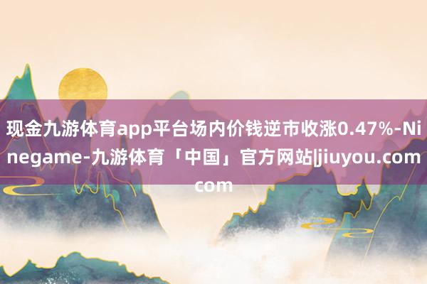 现金九游体育app平台场内价钱逆市收涨0.47%-Ninegame-九游体育「中国」官方网站|jiuyou.com