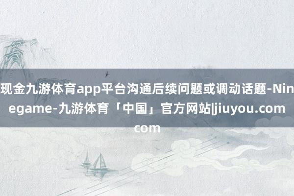现金九游体育app平台沟通后续问题或调动话题-Ninegame-九游体育「中国」官方网站|jiuyou.com