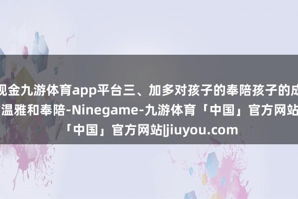 现金九游体育app平台三、加多对孩子的奉陪孩子的成长需要家长的温雅和奉陪-Ninegame-九游体育「中国」官方网站|jiuyou.com