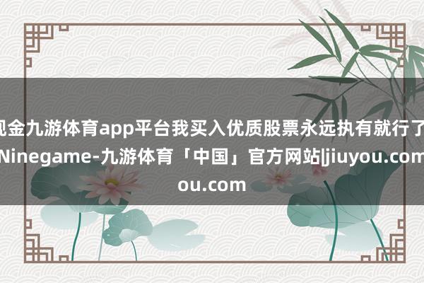 现金九游体育app平台我买入优质股票永远执有就行了-Ninegame-九游体育「中国」官方网站|jiuyou.com