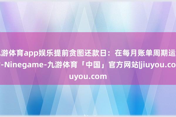 九游体育app娱乐提前贪图还款日：在每月账单周期运行时-Ninegame-九游体育「中国」官方网站|jiuyou.com