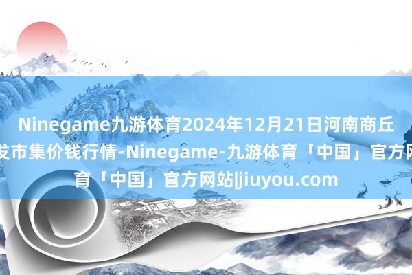 Ninegame九游体育2024年12月21日河南商丘市农居品中心批发市集价钱行情-Ninegame-九游体育「中国」官方网站|jiuyou.com