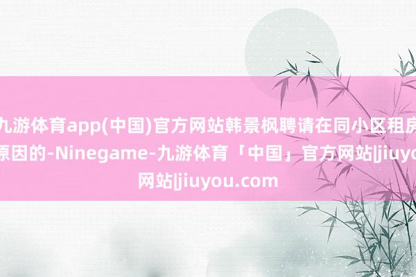 九游体育app(中国)官方网站韩景枫聘请在同小区租房亦然有原因的-Ninegame-九游体育「中国」官方网站|jiuyou.com