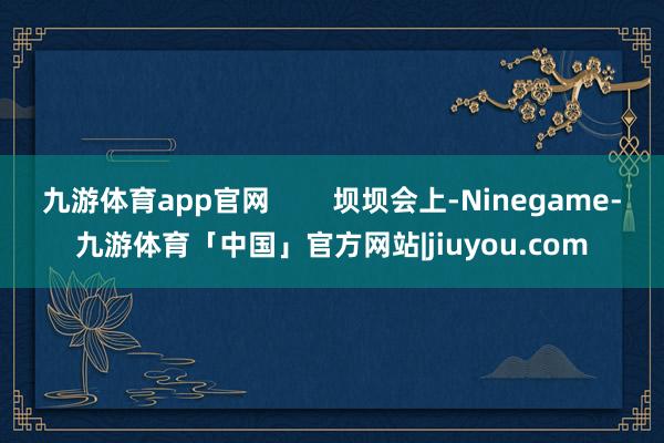 九游体育app官网        坝坝会上-Ninegame-九游体育「中国」官方网站|jiuyou.com