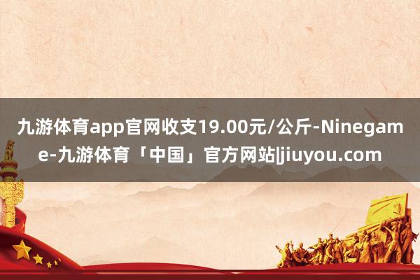 九游体育app官网收支19.00元/公斤-Ninegame-九游体育「中国」官方网站|jiuyou.com
