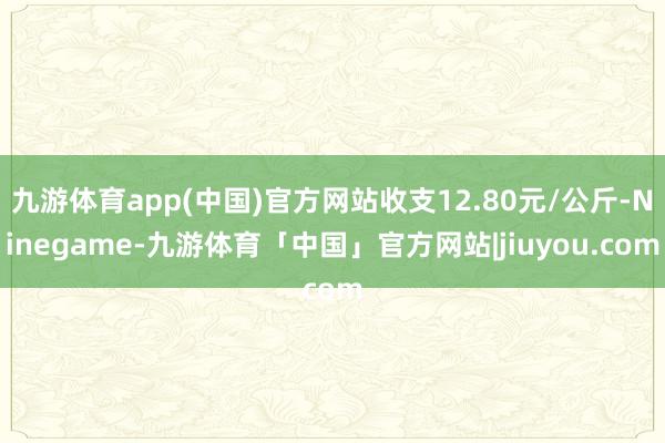 九游体育app(中国)官方网站收支12.80元/公斤-Ninegame-九游体育「中国」官方网站|jiuyou.com