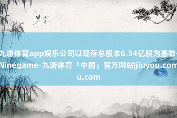 九游体育app娱乐公司以现存总股本6.54亿股为基数-Ninegame-九游体育「中国」官方网站|jiuyou.com