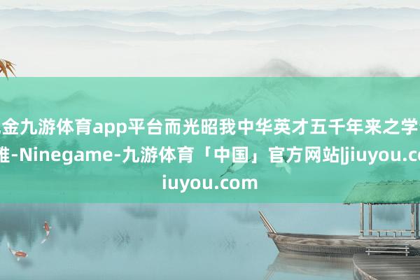 现金九游体育app平台而光昭我中华英才五千年来之学说文雅-Ninegame-九游体育「中国」官方网站|jiuyou.com