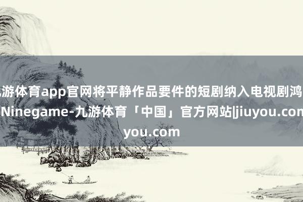 九游体育app官网将平静作品要件的短剧纳入电视剧鸿沟-Ninegame-九游体育「中国」官方网站|jiuyou.com