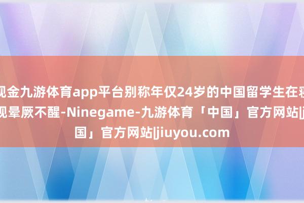 现金九游体育app平台别称年仅24岁的中国留学生在寝室楼下被发现晕厥不醒-Ninegame-九游体育「中国」官方网站|jiuyou.com