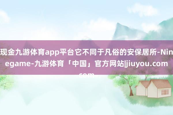 现金九游体育app平台它不同于凡俗的安保居所-Ninegame-九游体育「中国」官方网站|jiuyou.com