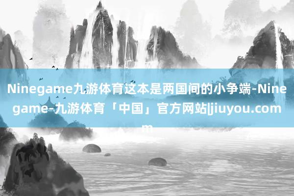 Ninegame九游体育这本是两国间的小争端-Ninegame-九游体育「中国」官方网站|jiuyou.com