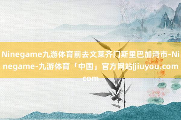 Ninegame九游体育前去文莱齐门斯里巴加湾市-Ninegame-九游体育「中国」官方网站|jiuyou.com