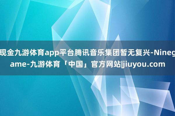 现金九游体育app平台腾讯音乐集团暂无复兴-Ninegame-九游体育「中国」官方网站|jiuyou.com