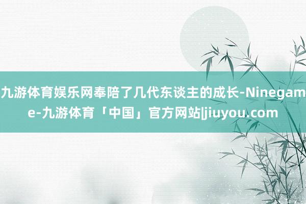 九游体育娱乐网奉陪了几代东谈主的成长-Ninegame-九游体育「中国」官方网站|jiuyou.com