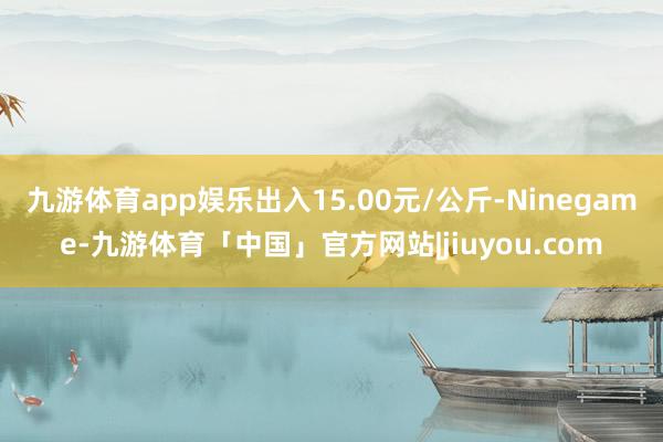 九游体育app娱乐出入15.00元/公斤-Ninegame-九游体育「中国」官方网站|jiuyou.com