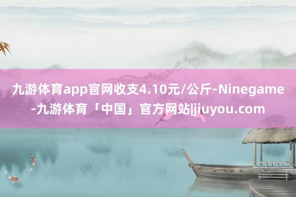 九游体育app官网收支4.10元/公斤-Ninegame-九游体育「中国」官方网站|jiuyou.com