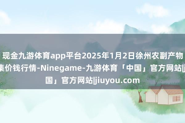 现金九游体育app平台2025年1月2日徐州农副产物中心批发市集价钱行情-Ninegame-九游体育「中国」官方网站|jiuyou.com