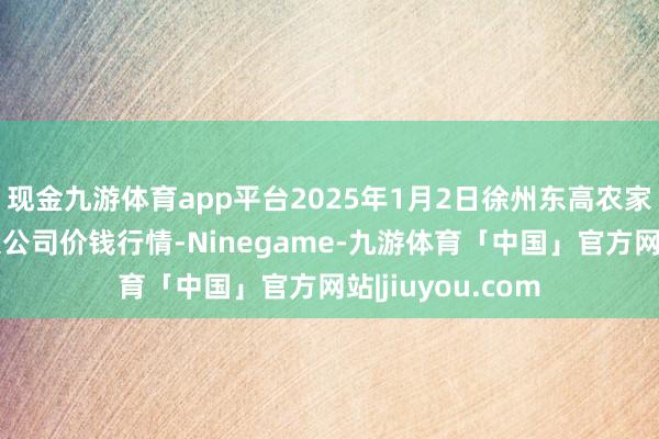 现金九游体育app平台2025年1月2日徐州东高农家具商场惩处有限公司价钱行情-Ninegame-九游体育「中国」官方网站|jiuyou.com