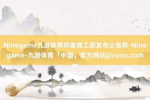Ninegame九游体育印度商工部发布公告称-Ninegame-九游体育「中国」官方网站|jiuyou.com