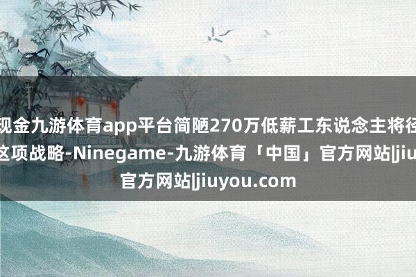 现金九游体育app平台简陋270万低薪工东说念主将径直管益于这项战略-Ninegame-九游体育「中国」官方网站|jiuyou.com