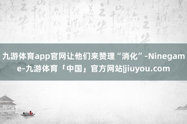 九游体育app官网让他们来赞理“消化”-Ninegame-九游体育「中国」官方网站|jiuyou.com