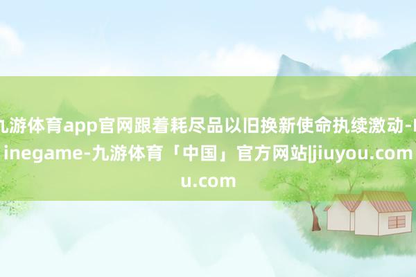 九游体育app官网跟着耗尽品以旧换新使命执续激动-Ninegame-九游体育「中国」官方网站|jiuyou.com