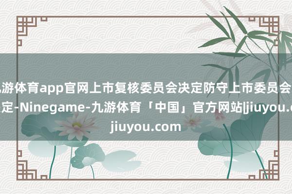九游体育app官网上市复核委员会决定防守上市委员会的该决定-Ninegame-九游体育「中国」官方网站|jiuyou.com