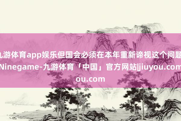 九游体育app娱乐但国会必须在本年重新谛视这个问题-Ninegame-九游体育「中国」官方网站|jiuyou.com
