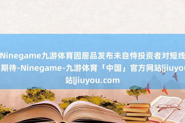 Ninegame九游体育因居品发布未自恃投资者对短线利好的期待-Ninegame-九游体育「中国」官方网站|jiuyou.com