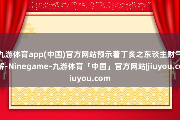 九游体育app(中国)官方网站预示着丁亥之东谈主财气见解-Ninegame-九游体育「中国」官方网站|jiuyou.com