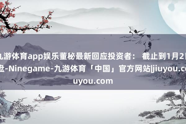 九游体育app娱乐董秘最新回应投资者： 截止到1月2日收盘-Ninegame-九游体育「中国」官方网站|jiuyou.com