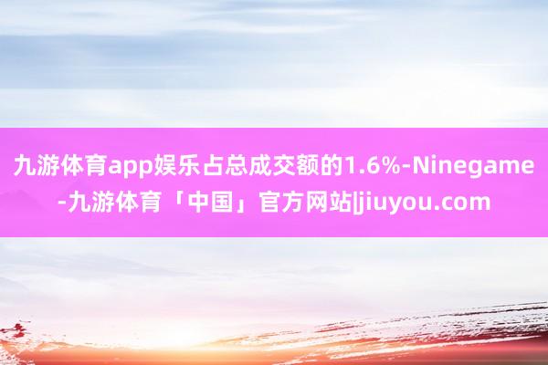 九游体育app娱乐占总成交额的1.6%-Ninegame-九游体育「中国」官方网站|jiuyou.com