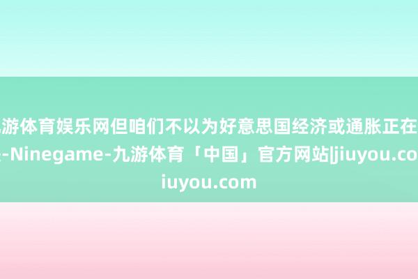 九游体育娱乐网但咱们不以为好意思国经济或通胀正在加快-Ninegame-九游体育「中国」官方网站|jiuyou.com