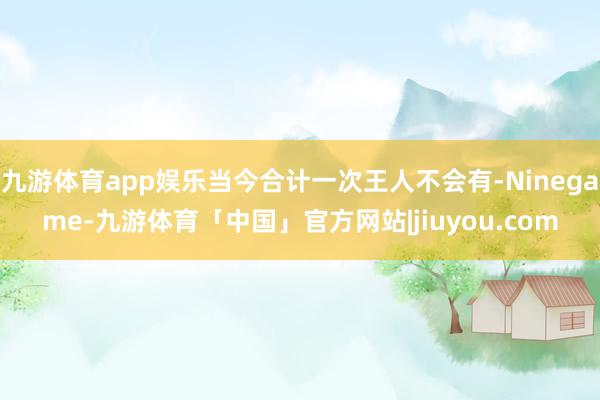 九游体育app娱乐当今合计一次王人不会有-Ninegame-九游体育「中国」官方网站|jiuyou.com