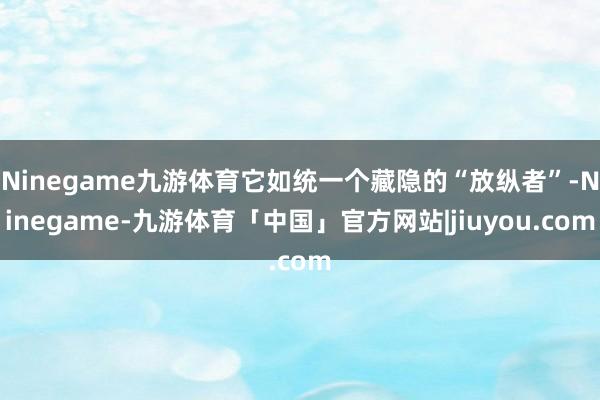 Ninegame九游体育它如统一个藏隐的“放纵者”-Ninegame-九游体育「中国」官方网站|jiuyou.com