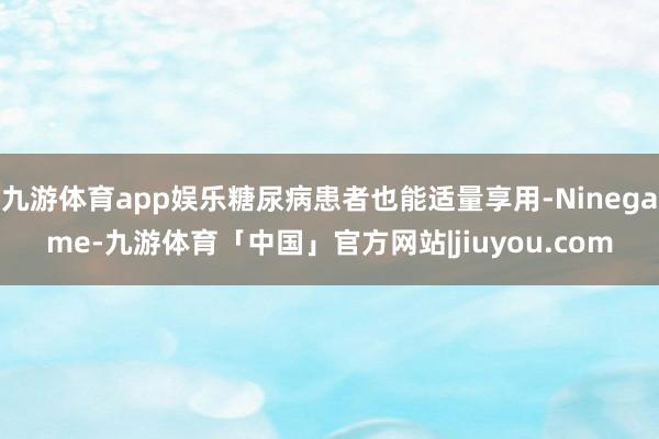九游体育app娱乐糖尿病患者也能适量享用-Ninegame-九游体育「中国」官方网站|jiuyou.com