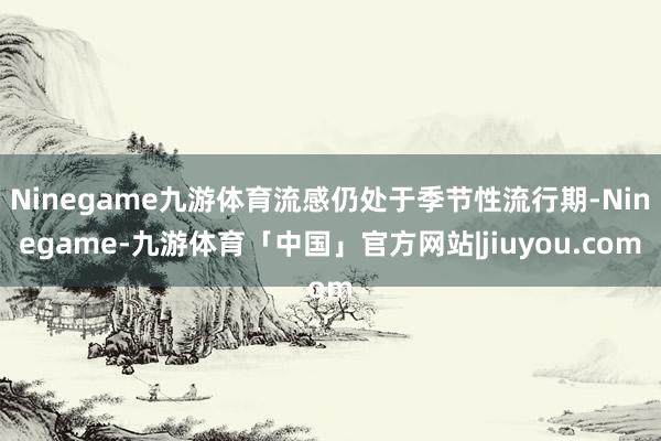 Ninegame九游体育流感仍处于季节性流行期-Ninegame-九游体育「中国」官方网站|jiuyou.com
