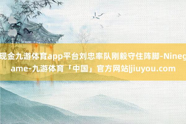 现金九游体育app平台刘忠率队刚毅守住阵脚-Ninegame-九游体育「中国」官方网站|jiuyou.com