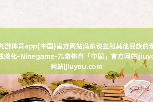 九游体育app(中国)官方网站满东谈主和其他民族的矛盾正日益激化-Ninegame-九游体育「中国」官方网站|jiuyou.com