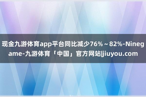 现金九游体育app平台同比减少76%～82%-Ninegame-九游体育「中国」官方网站|jiuyou.com