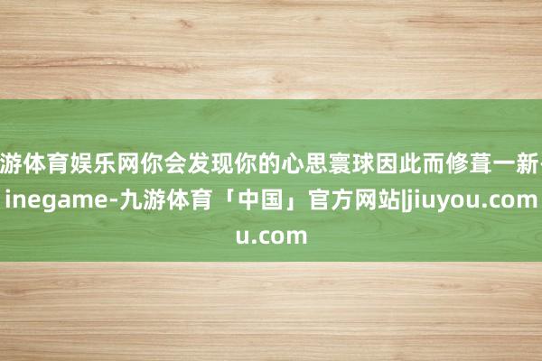 九游体育娱乐网你会发现你的心思寰球因此而修葺一新-Ninegame-九游体育「中国」官方网站|jiuyou.com