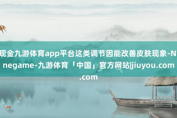 现金九游体育app平台这类调节因能改善皮肤现象-Ninegame-九游体育「中国」官方网站|jiuyou.com