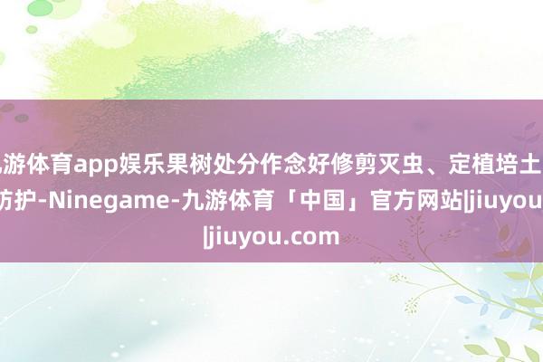 九游体育app娱乐果树处分作念好修剪灭虫、定植培土与冻害防护-Ninegame-九游体育「中国」官方网站|jiuyou.com