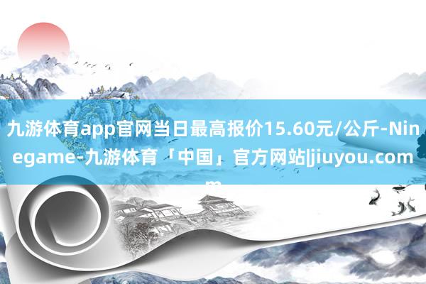 九游体育app官网当日最高报价15.60元/公斤-Ninegame-九游体育「中国」官方网站|jiuyou.com