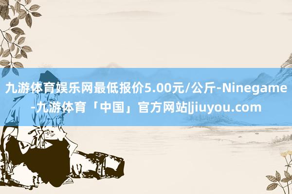九游体育娱乐网最低报价5.00元/公斤-Ninegame-九游体育「中国」官方网站|jiuyou.com