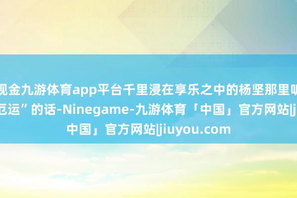 现金九游体育app平台千里浸在享乐之中的杨坚那里听得进这些“厄运”的话-Ninegame-九游体育「中国」官方网站|jiuyou.com