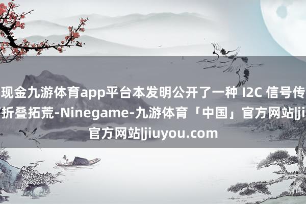 现金九游体育app平台本发明公开了一种 I2C 信号传输要道和可折叠拓荒-Ninegame-九游体育「中国」官方网站|jiuyou.com