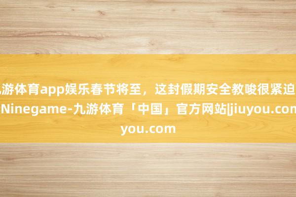 九游体育app娱乐春节将至，这封假期安全教唆很紧迫→-Ninegame-九游体育「中国」官方网站|jiuyou.com