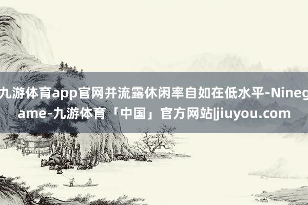 九游体育app官网并流露休闲率自如在低水平-Ninegame-九游体育「中国」官方网站|jiuyou.com